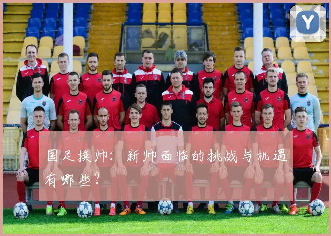 国足换帅：新帅面临的挑战与机遇有哪些？