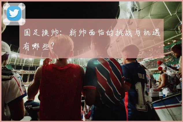 国足换帅:新帅面临的挑战与机遇有哪些?