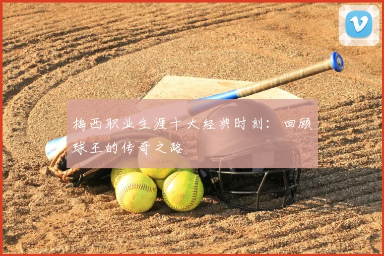 梅西职业生涯十大经典时刻:回顾球王的传奇之路