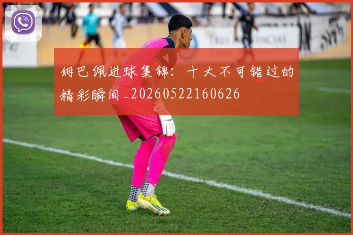 姆巴佩进球集锦：十大不可错过的精彩瞬间_20260522160626