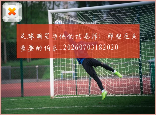 足球明星与他们的恩师:那些至关重要的伯乐_20260703182020