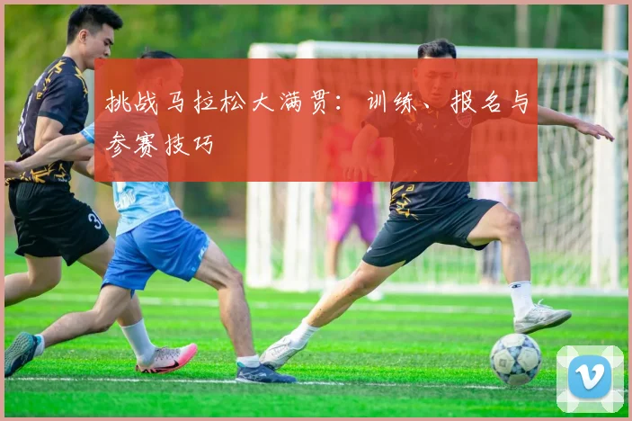 挑战马拉松大满贯：训练、报名与参赛技巧