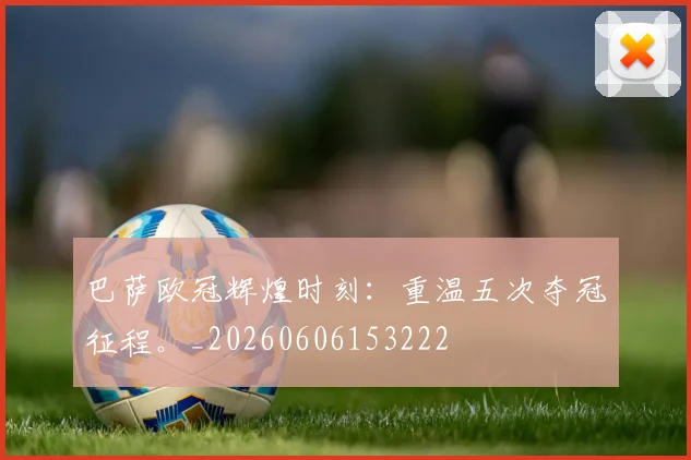 巴萨欧冠辉煌时刻：重温五次夺冠征程。_20260606153222