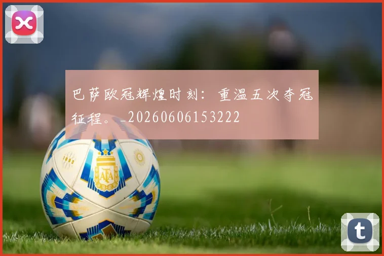 巴萨欧冠辉煌时刻:重温五次夺冠征程。_20260606153222